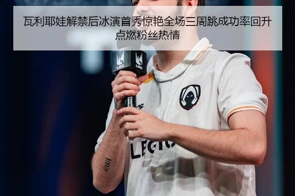 瓦利耶娃解禁后冰演首秀惊艳全场三周跳成功率回升点燃粉丝热情